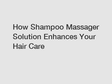 How Shampoo Massager Solution Enhances Your Hair Care