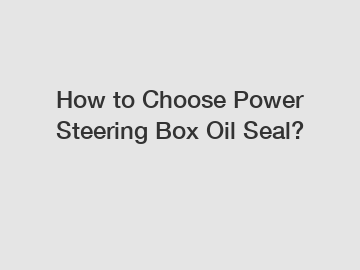 How to Choose Power Steering Box Oil Seal?