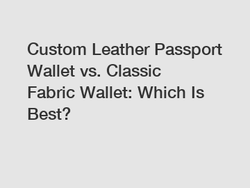 Custom Leather Passport Wallet vs. Classic Fabric Wallet: Which Is Best?
