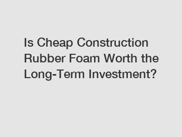 Is Cheap Construction Rubber Foam Worth the Long-Term Investment?
