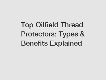 Top Oilfield Thread Protectors: Types & Benefits Explained