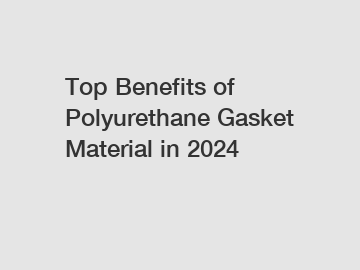 Top Benefits of Polyurethane Gasket Material in 2024