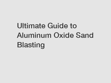 Ultimate Guide to Aluminum Oxide Sand Blasting