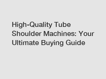 High-Quality Tube Shoulder Machines: Your Ultimate Buying Guide