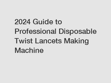 2024 Guide to Professional Disposable Twist Lancets Making Machine