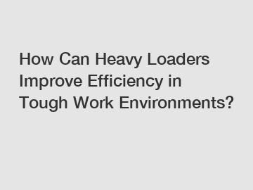 How Can Heavy Loaders Improve Efficiency in Tough Work Environments?