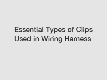 Essential Types of Clips Used in Wiring Harness