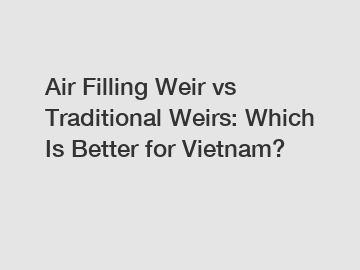 Air Filling Weir vs Traditional Weirs: Which Is Better for Vietnam?