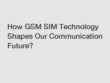 How GSM SIM Technology Shapes Our Communication Future?