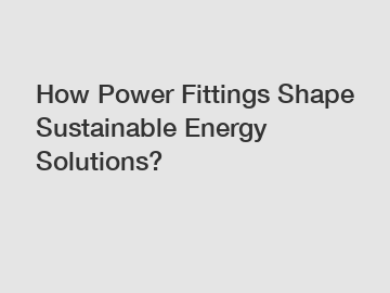 How Power Fittings Shape Sustainable Energy Solutions?