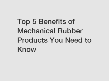 Top 5 Benefits of Mechanical Rubber Products You Need to Know