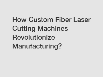 How Custom Fiber Laser Cutting Machines Revolutionize Manufacturing?