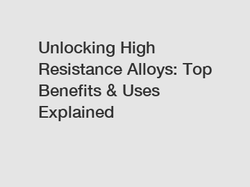 Unlocking High Resistance Alloys: Top Benefits & Uses Explained