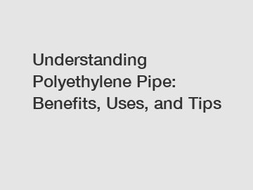 Understanding Polyethylene Pipe: Benefits, Uses, and Tips