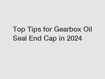 Top Tips for Gearbox Oil Seal End Cap in 2024