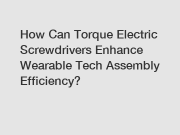 How Can Torque Electric Screwdrivers Enhance Wearable Tech Assembly Efficiency?