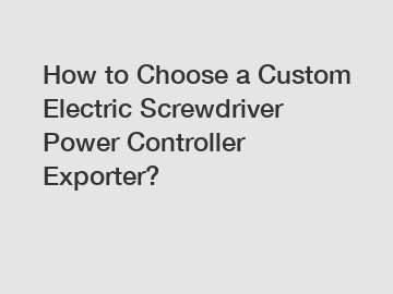 How to Choose a Custom Electric Screwdriver Power Controller Exporter?