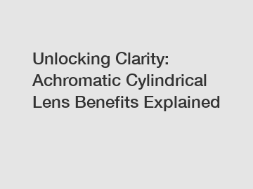 Unlocking Clarity: Achromatic Cylindrical Lens Benefits Explained