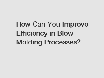 How Can You Improve Efficiency in Blow Molding Processes?
