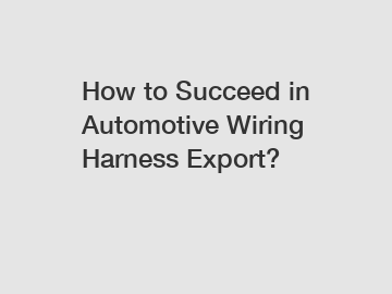 How to Succeed in Automotive Wiring Harness Export?