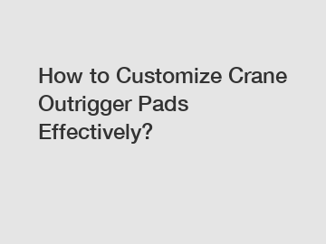 How to Customize Crane Outrigger Pads Effectively?