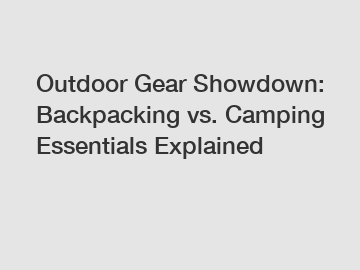 Outdoor Gear Showdown: Backpacking vs. Camping Essentials Explained