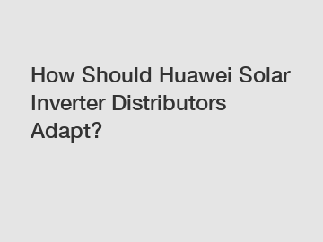 How Should Huawei Solar Inverter Distributors Adapt?