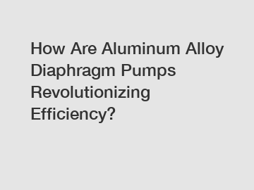 How Are Aluminum Alloy Diaphragm Pumps Revolutionizing Efficiency?