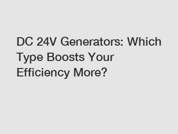 DC 24V Generators: Which Type Boosts Your Efficiency More?