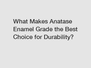 What Makes Anatase Enamel Grade the Best Choice for Durability?