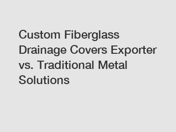 Custom Fiberglass Drainage Covers Exporter vs. Traditional Metal Solutions