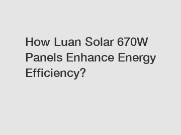 How Luan Solar 670W Panels Enhance Energy Efficiency?