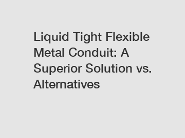 Liquid Tight Flexible Metal Conduit: A Superior Solution vs. Alternatives