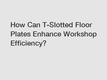 How Can T-Slotted Floor Plates Enhance Workshop Efficiency?