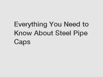 Everything You Need to Know About Steel Pipe Caps