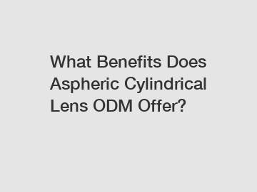 What Benefits Does Aspheric Cylindrical Lens ODM Offer?