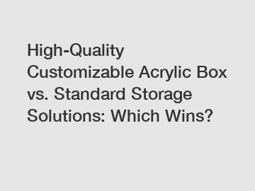 High-Quality Customizable Acrylic Box vs. Standard Storage Solutions: Which Wins?