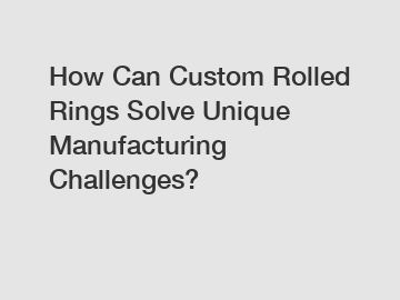 How Can Custom Rolled Rings Solve Unique Manufacturing Challenges?