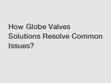How Globe Valves Solutions Resolve Common Issues?