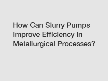 How Can Slurry Pumps Improve Efficiency in Metallurgical Processes?