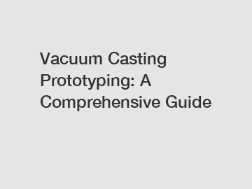 Vacuum Casting Prototyping: A Comprehensive Guide
