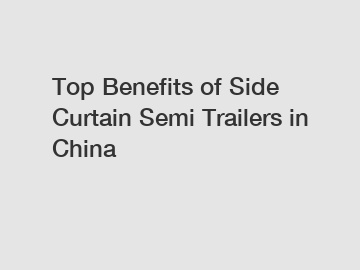 Top Benefits of Side Curtain Semi Trailers in China