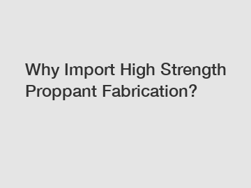 Why Import High Strength Proppant Fabrication?