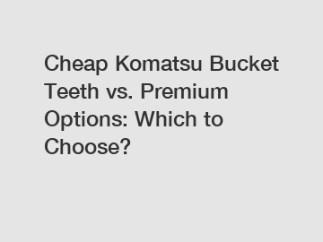 Cheap Komatsu Bucket Teeth vs. Premium Options: Which to Choose?