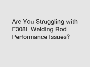 Are You Struggling with E308L Welding Rod Performance Issues?