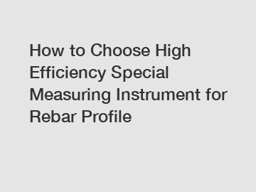 How to Choose High Efficiency Special Measuring Instrument for Rebar Profile