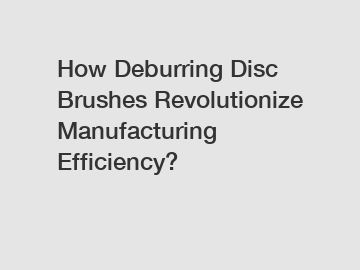 How Deburring Disc Brushes Revolutionize Manufacturing Efficiency?