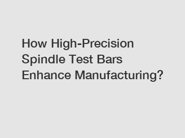 How High-Precision Spindle Test Bars Enhance Manufacturing?