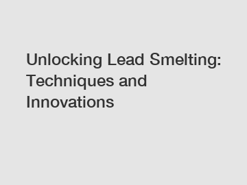 Unlocking Lead Smelting: Techniques and Innovations