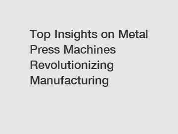 Top Insights on Metal Press Machines Revolutionizing Manufacturing